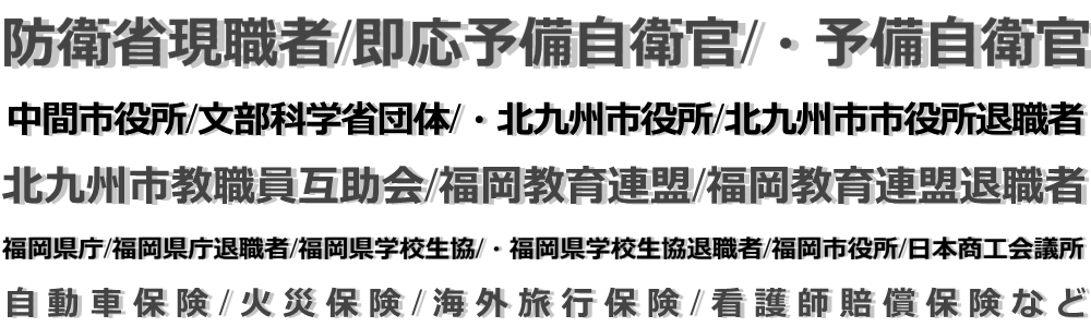自動車保険・防衛省現職者/即応予備自衛官/・予備自衛官/中間市役所/文部科学省団体/・北九州市役所/北九州市市役所退職者/北九州市教職員互助会/福岡教育連盟/福岡教育連盟退職者/・福岡県庁/福岡県庁退職者/福岡県学校生協/・福岡県学校生協退職者/福岡市役所/日本商工会議所/火災保険/海外旅行保険/看護師賠償保険など