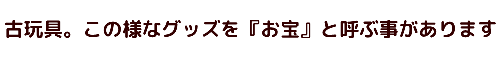 古玩具。この様なグッズを『お宝』と呼ぶ事があります。