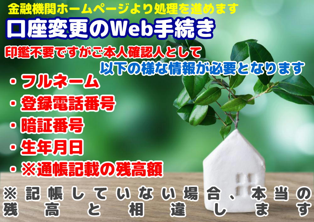 口座変更のWeb手続きについて 金融機関ホームページより処理を進めます 印鑑不要ですがご本人確認人として・フルネーム・登録電話番号・暗証番号・生年月日・通帳記載の残高額※記帳していない場合、本当の残高と相違があります などの情報が必要となります